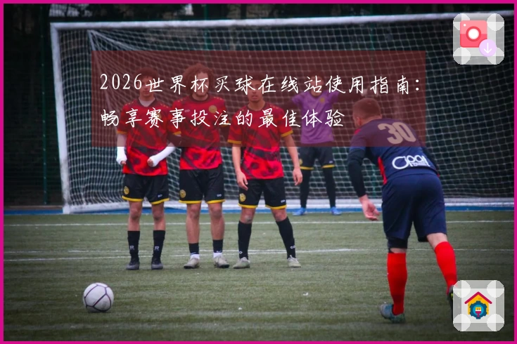 2026世界杯买球在线站使用指南:畅享赛事投注的最佳体验