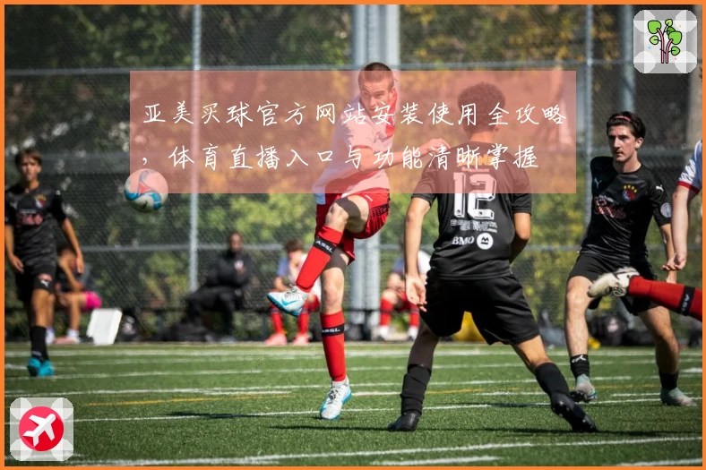 亚美买球官方网站安装使用全攻略，体育直播入口与功能清晰掌握